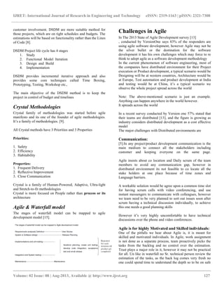 IJRET: International Journal of Research in Engineering and Technology eISSN: 2319-1163 | pISSN: 2321-7308
__________________________________________________________________________________________
Volume: 02 Issue: 08 | Aug-2013, Available @ http://www.ijret.org 127
customer involvement. DSDM are more suitable method for
those projects, which are on tight schedules and budgets. The
estimations will be based on functionality rather than the Lines
of Code [8].
DSDM Project life cycle has 4 stages
1. Study
2. Functional Model Iteration
3. Design and Build
4. Implementation
DSDM provides incremental iterative approach and also
provides some core techniques called Time Boxing,
Prototyping, Testing, Workshop etc.,
The main objective of the DSDM method is to keep the
project in control of budget and timelines
Crystal Methodologies
Crystal family of methodologies was started before agile
manifesto and its one of the founder of agile methodologies.
It‟s a family of methodologies. [9].
All Crystal methods have 3 Priorities and 3 Properties
Priorities:
1. Safety
2. Efficiency
3. Habitability
Properties:
1. Frequent Delivery
2. Reflective Improvement
3. Close Communication
Crystal is a family of Human-Powered, Adaptive, Ultra-light
and Stretch-to-fit methodologies
Crystal is more focused on People rather than process or its
architecture
Agile & Waterfall model
The stages of waterfall model can be mapped to agile
development model [15].
Challenges in Agile
In The 2013 State of Agile Development survey [13]
, conducted by VersionOne says 83% of the responders are
using agile software development, however Agile may not be
the silver bullet or the destination for the software
development it has his own challenges which may force to re
think to adopt agile as a software development methodology
In the current phenomenon of software engineering, most of
the companies have distributed environment for their Project
execution or Product development, a typical scenario would be
Designing will be at western countries, Architecture would be
at Europe, Test automation and product development at India
and testing would be at China, it‟s a typical scenario we
observe the whole project spread across the world
Note: The above-mentioned scenario is just an example.
Anything can happen anywhere in the world however.
It spreads across the world
In a recent survey conducted by Version one 57% stated that
their teams are distributed [13], and the figure is growing as
industry considers distributed development as a cost effective
model
The major challenges with Distributed environments are
Communication:
[5].In any project/product development communication is the
main medium to connect all the stakeholders including
customer and keeping everyone on the same page.
Agile insists about co location and Daily scrum of the team
members to avoid any communication gap, however in
distributed environment its not feasible to co locate all the
stake holders at one place because of time zones and
Language barriers.
A workable solution would be agree upon a common time slot
for having scrum calls with video conferencing, and use
instant messengers to communicate with colleagues, however
we team need to be very planned to sort out issues soon after
scrum having a technical discussion individually, to achieve
this one needs a good planning skills
However it‟s very highly uncomfortable to have technical
discussions over the phone and video conferences.
Agile is for highly Motivated and Skilled individuals:
One of the pitfalls we hear about Agile is, it is meant for
skilled and motivated individuals. In Agile, work assignment
is not done as a separate process, team proactively picks the
tasks from the backlog and no control over the estimation.
Trust plays a major role in it, however it may not be practical
for all. Un like in waterfall no Sr. technical person review the
estimation of the tasks, as the back log comes very fresh no
one could spend time to understand the depth so to be on safe
 