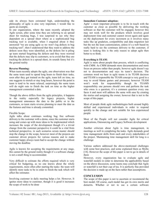 IJRET: International Journal of Research in Engineering and Technology eISSN: 2319-1163 | pISSN: 2321-7308
__________________________________________________________________________________________
Volume: 02 Issue: 08 | Aug-2013, Available @ http://www.ijret.org 128
side its always been estimated high, understanding the
philosophy of agile is also very important, I would like to
quote an example,
In one organization, where the team recently adopted the
Agile scrum, after some time they are referring to an spread
sheet for tracking bugs, I was surprised to see why they
dependent on a spread sheet where as a sophisticated bug
tracking tool is available, when I enquired about it they
answered “we are using agile so we won‟t log defects in bug
tracking tool”, then I understood that they want to address the
defects soon they were identified, as the defects list is piling
up team started forgetting the defects and they were worried
that the defects may slip to customers, so to avoid that they are
tracking the defects in a spread sheet, its sounds funny but it‟s
the ground reality
Reverse Planning:
When team recently adopts the agile, one observation was that
the same team used to spend long hours to finish their tasks,
soon after they got trained on the agile, team left on time, no
one suggests to stretch or stay long hours, however the point is
team is tend to be more relaxed, surprisingly the same team
will do night outs to finish the task on time as the higher
management committed a date.
Though the above differs from the agile principles, it happens
in the reality especially for legacy projects, higher
management announces the date to the public or to the
customers, so team starts reverse planning to meet the date as
the features and time is already committed.
Flexible Scope:
Agile talks about continues working bug free software
delivery to the customer with a demo, since the customer starts
using and comes up with more ideas to be implemented which
increases the scope of the development though it‟s a trivial
change from the customer perspective it could be a vital from
technical perspective, in such scenarios scrum master should
stop the change in the scope, however most of the projects are
customer driven projects for various reasons and to make
customer happy always team had to accept the change without
moving the deadline
Agile is known for accepting the requirements at any stage,
this cannot be the ground reality though it‟s a software change
is not a small thing to accommodate
Very difficult to estimate the efforts required which is very
critical for budgeting, as no one knows about the whole
requirements, more often after starting the tasks- the team will
identify more tasks to be in order to finish the task which will
affect the estimates
Involving customer in daily meeting helps a lot. However, It
ignites more ideas to customer, though it is good it increases
the scope of work to be done
Immediate Customer adoption:
Agile‟ s most important principle is to be in touch with the
customer as close as possible by delivering the working
software so that the customer will be engaged, however this
may not work well for the products which involves good
deployment time and customer cannot invest again and again
on the deployment for every increment as it involves many
tasks like up gradation, compatibility and data migration last
but the not the least customization, unless it‟s a web based its
really hard to see the continues delivery to the customer, if
team is looking this is the only reason to adopt agile then
better to re think.
Everything is TEAM:
Agile is more about people than process, which is conflicting
with CMM. As CMM demands more documentation and more
focus on process rather than people, however agile doesn‟t say
not to documentation and says its team‟s decision. The
common word we hear in agile teams is its TEAM decision
and TEAM is responsible the TEAM concept is very good in a
way to avoid blame games and pressures, however TEAM
won‟t work for responsibility though its TEAMS
responsibility one persons should own and perform the task
who owns is a question, it‟s a common question every one
faces it and most will address the same with ease by creating
the stories and assigning the owner, however that is not in the
scope of this paper.
Most of people think agile methodologies built around highly
skilled and experienced individuals in order to respond
quickly to the change and not suitable for less experienced
people
Most of the People will not consider Agile for critical
applications, Outsourcing and Legacy Software development
Another criticism about Agile is time management, in
meetings as well in completing the tasks. Agile demands good
time management skills from each and every stakeholders of
the project. Maintaining time management skill for long is a
challenge
Various authors addressed the above-mentioned challenges
with some best practices, and some explained them as Myths
[14]. However the scope of this paper is not to go in details of
them
However, every organization has to evaluate agile and
waterfall models in order to determine the applicability based
on the above discussion, some teams may conclude that Agile
or waterfall is not their cup of tea. It is perfectly fine provided
the decision is made up on the facts rather than assumptions.
CONCLUSION
The scope of this paper is not to ascertain or recommend the
best model. Of course, each model has got its own merits and
demerits. Whether or not to use a certain software
 