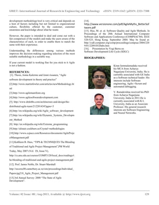 IJRET: International Journal of Research in Engineering and Technology eISSN: 2319-1163 | pISSN: 2321-7308
__________________________________________________________________________________________
Volume: 02 Issue: 08 | Aug-2013, Available @ http://www.ijret.org 129
development methodology/tool is very critical and depends on
a host of factors including but not limited to organizational
culture, flexibility offered by the customer, customer
awareness and knowledge about what he wants
However, the paper is intended to deal and come out with a
fair comparison of the models and make the users aware of the
characteristics of each, in order to enable them to match the
same with their experience.
Understanding the differences among various methods
improves the decision-making regarding selection of the most
suitable methodology in a suitable way.
If your current model is working fine for you stick to it Agile
is not a fashion.
REFERENCES:
[1]. Thesis, Jonna Kalermo and Jenni rissanen, “Agile
software development in theory and practice”
[2].http://www.martinfowler.com/articles/newMethodology.ht
ml
[3].http://www.agilemanifesto.org
[4].http://www.agilesoftwaredevelopment.com
[5]. http://www.drdobbs.com/architecture-and-design/the-
distributed-agile-team/212201434?pgno=3
[6].http://en.wikipedia.org/wiki/Agile_software_development
[7].http://en.wikipedia.org/wiki/Dynamic_Systems_Developm
ent_Method
[8]. http://en.wikipedia.org/wiki/Extreme_programming
[9].http://alistair.cockburn.us/Crystal+methodologies
[10].http://www.ccpace.com/Resources/documents/AgileProje
ctManagement.pdf
[11].Kathleen B. Hass, “TIPS & TECHNIQUES The Blending
of Traditional and Agile Project Management”,PM World
Today, May 2007 (Vol. IX, Issue V),
http://cs.anu.edu.au/courses/COMP3120/local_docs/readings/t
he-blending-of-traditional-and-agile-project-management.pdf
[12]. Prof. James Noble, Dr. Stuart Marshall
http://nzcsrsc08.canterbury.ac.nz/site/proceedings/Individual_
Papers/pg218_Agile_Project_Management.pdf
[13].3rd Annual Survey: 2008 “The State of Agile
Development”.
[14].
http://www.versionone.com/pdf/AgileMyths_BetterSof
tware.pdf
[15]. Huo, M. et. al. Software Quality and Agile Methods. In
Proceedings of the 28th Annual International Computer
Software and Applications Conference (COMPSAC'04). IEEE
520-525, Hong Kong. September 2004. May be found at:
http://csdl.computer.org/comp/proceedings/compsac/2004/220
9/01/220910520abs.htm
[16]. Presentation by Yogi Berra on
Software Development Life Cycle (SDLC)
BIOGRAPHIES:
Kiran Jammalamadaka received
his MCA from Acharya
Nagarjuna University, India. He is
currently associated with GE India
as a Software technical leader. His
interests include Software
engineering, Agile->Scrum and
automated debugging.
V. Ramakrishna received his PhD
from Acharya Nagarjuna
University, India in 2011.He is
currently associated with K L
University, India as an Associate
Professor. His general research
interests are Software Engineering
and Neural Networks.
 
