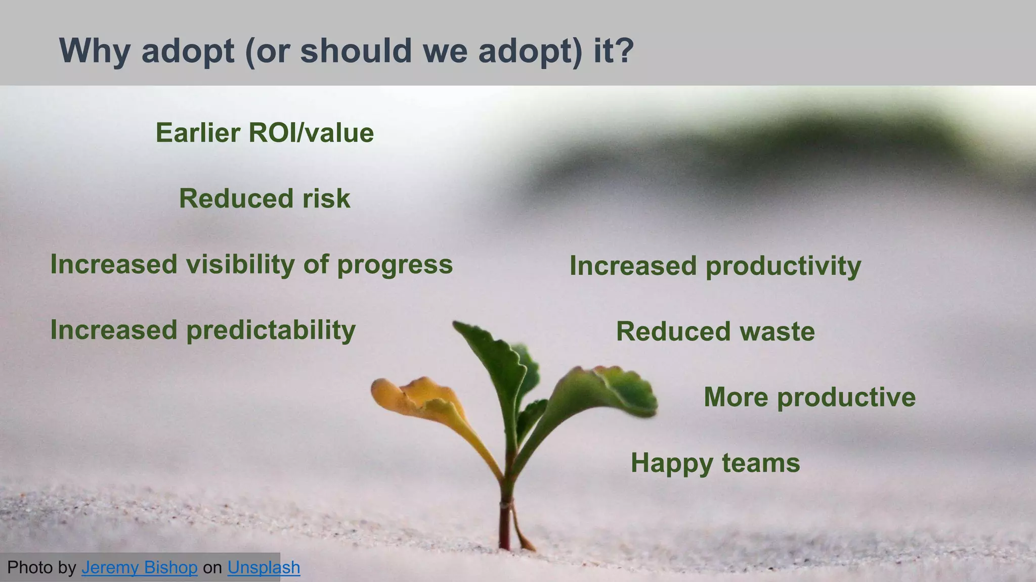 26/09/2018
Why adopt (or should we adopt) it?
Earlier ROI/value
Reduced risk
Increased visibility of progress
Increased predictability
Increased productivity
Reduced waste
More productive
Happy teams
Photo by Jeremy Bishop on Unsplash
 