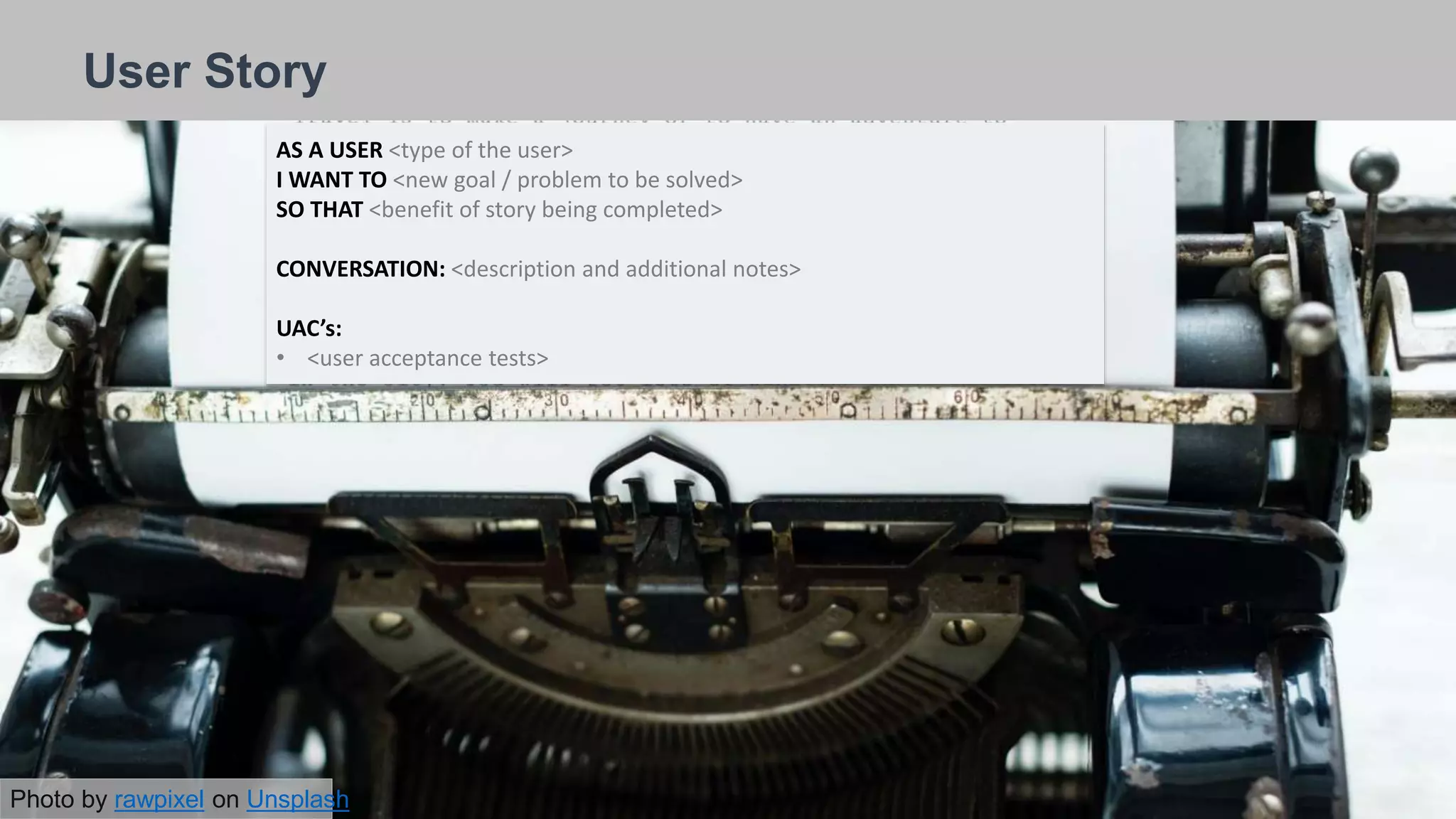 Heading here
26/09/2018
User Story
AS A USER <type of the user>
I WANT TO <new goal / problem to be solved>
SO THAT <benefit of story being completed>
CONVERSATION: <description and additional notes>
UAC’s:
• <user acceptance tests>
Photo by rawpixel on Unsplash
 