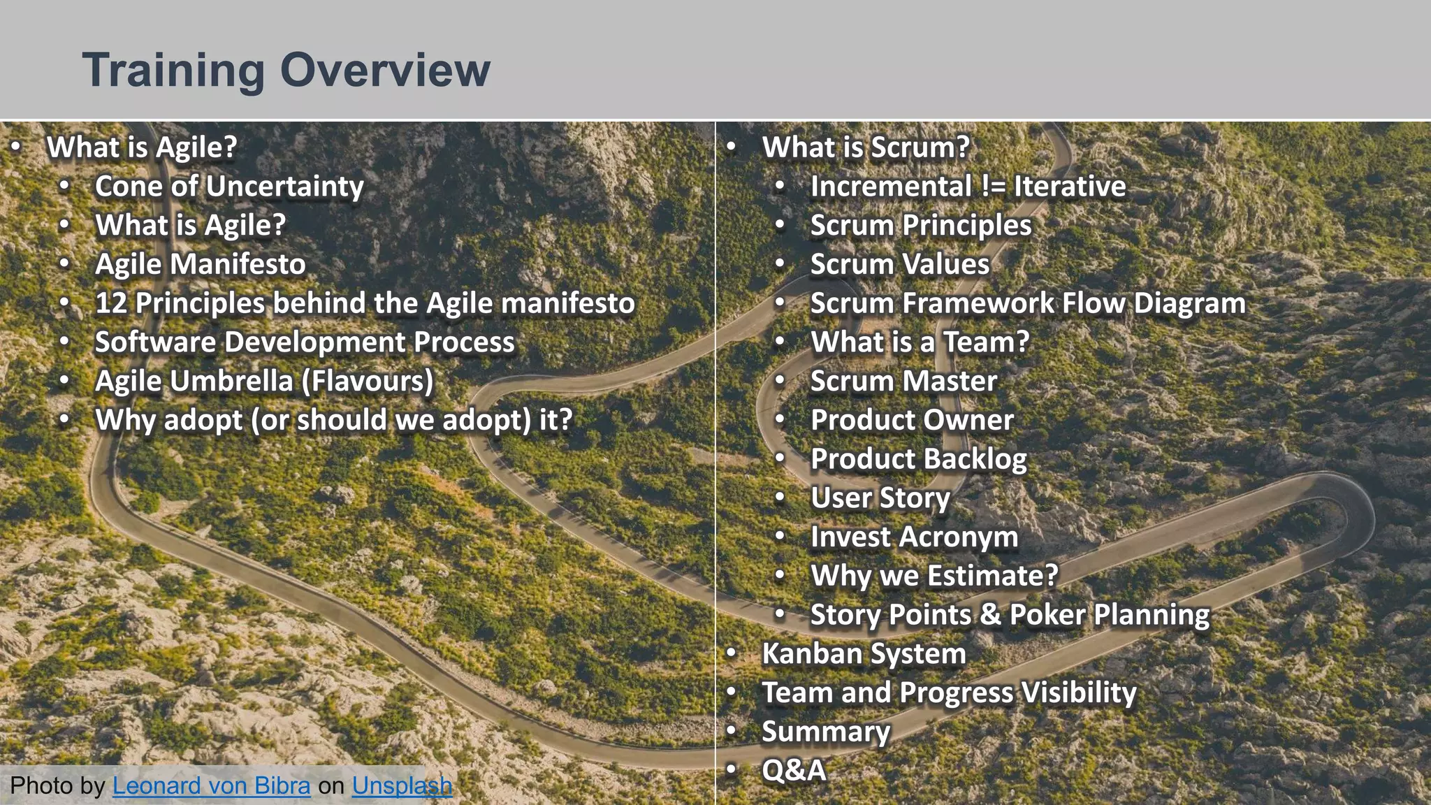 26/09/2018
Training Overview
Photo by Leonard von Bibra on Unsplash
• What is Agile?
• Cone of Uncertainty
• What is Agile?
• Agile Manifesto
• 12 Principles behind the Agile manifesto
• Software Development Process
• Agile Umbrella (Flavours)
• Why adopt (or should we adopt) it?
• What is Scrum?
• Incremental != Iterative
• Scrum Principles
• Scrum Values
• Scrum Framework Flow Diagram
• What is a Team?
• Scrum Master
• Product Owner
• Product Backlog
• User Story
• Invest Acronym
• Why we Estimate?
• Story Points & Poker Planning
• Kanban System
• Team and Progress Visibility
• Summary
• Q&A
 