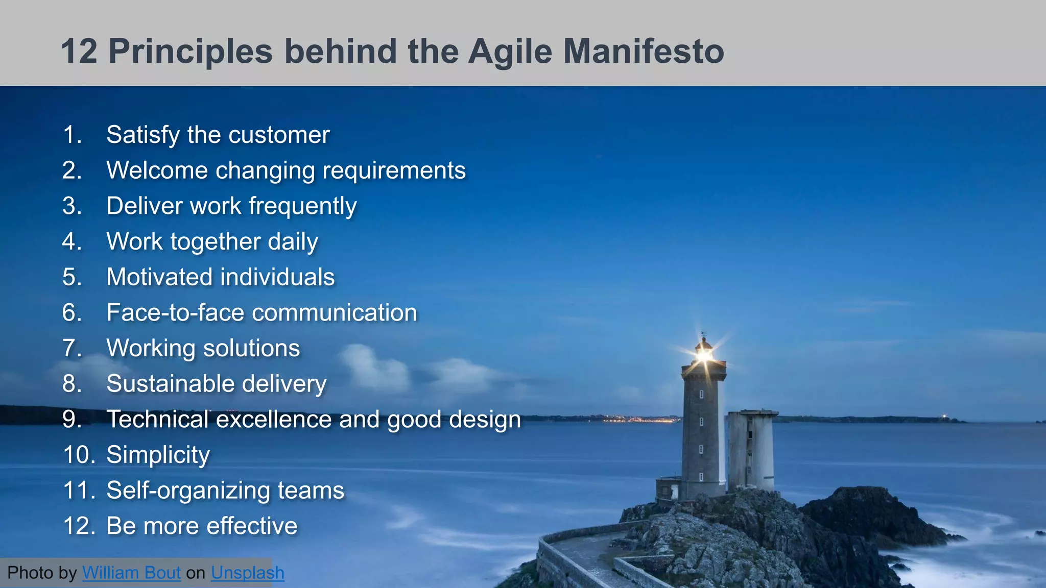 26/09/2018
12 Principles behind the Agile Manifesto
1. Satisfy the customer
2. Welcome changing requirements
3. Deliver work frequently
4. Work together daily
5. Motivated individuals
6. Face-to-face communication
7. Working solutions
8. Sustainable delivery
9. Technical excellence and good design
10. Simplicity
11. Self-organizing teams
12. Be more effective
Photo by William Bout on Unsplash
 