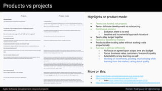 Products vs projects
Agile Software Development, beyond projects Romén Rodríguez Gil (@romenrg)
More on this:
● https://martinfowler.com/articles/products-over-projects.html
● https://martinfowler.com/articles/agile-aus-2018.html
○ Video: https://www.infoq.com/presentations/agile-2018/
● https://blog.cleancoder.com/uncle-bob/2018/08/28/CraftsmanshipMovement.html
Highlights on product-mode:
● Teams are funded, not projects
● Favors in-house development vs outsourcing
● Continuous process
○ Evolution, there is no end
○ Iterative and incremental approach is natural
● Teams stay longer together
● Technical excellence matters
● Products allow scaling sales without scaling costs
proportionally
● Success is deﬁned differently
○ No focus on agreed-upon scope, time and budget
○ Focus: business value, customers, features & quality
○ Adaptability is key, learning as well
○ Working on increments, pivoting, re-prioritizing while
learning from the market; caring about quality
 