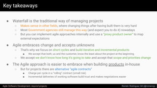 Key takeaways
Agile Software Development, beyond projects Romén Rodríguez Gil (@romenrg)
● Waterfall is the traditional way of managing projects
○ Makes sense in other ﬁelds, where changing things after having built them is very hard
○ Most Government agencies still manage this way (and expect you to do it) nowadays
○ But you can implement agile approaches internally and use a “proxy product owner” to map
external expectations
● Agile embraces change and accepts unknowns
○ That’s why we focus on short cycles and build iterative and incremental products
■ We accept that both, us and the customer, know the least about the project at the beginning
○ We accept we don’t know how long it’s going to take and accept that scope and priorities change
● The Agile approach is easier to embrace when building products in-house
○ But for projects there are alternative “agile contracts”
■ Charge per cycle in a “rolling” contract (small risk)
■ Incremental deliveries of working software build trust and makes negotiations easier
 