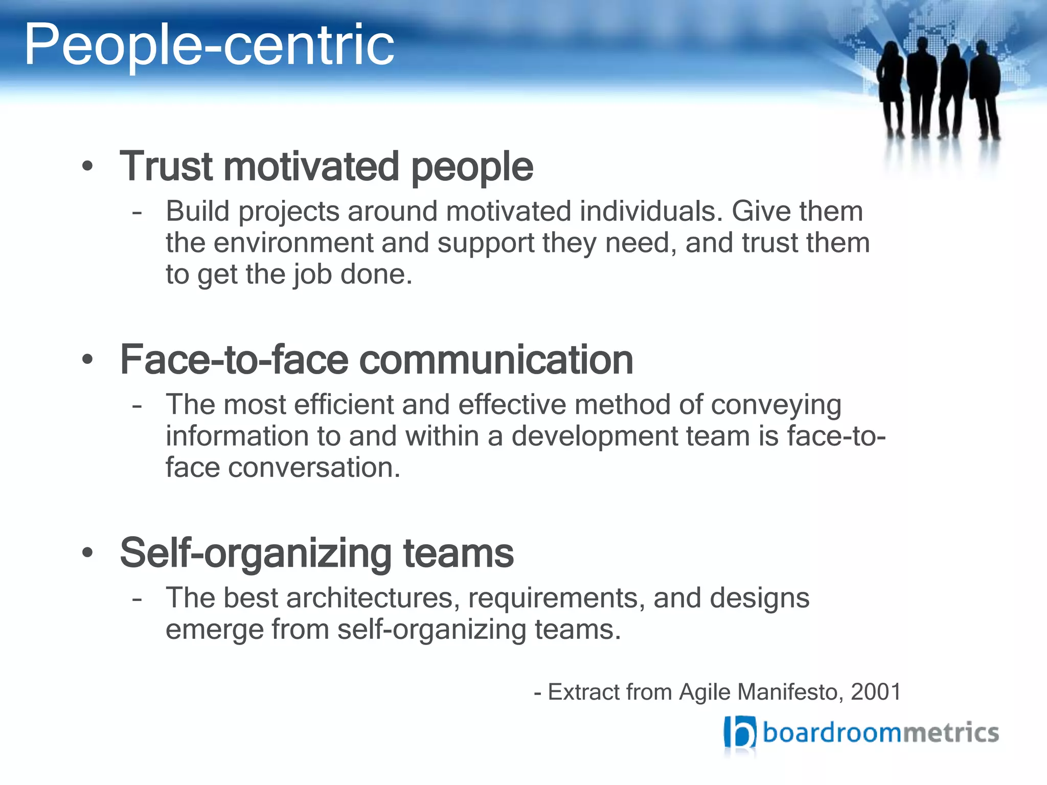 People-centric
  • Trust motivated people
    – Build projects around motivated individuals. Give them
      the environment and support they need, and trust them
      to get the job done.


  • Face-to-face communication
    – The most efficient and effective method of conveying
      information to and within a development team is face-to-
      face conversation.


  • Self-organizing teams
    – The best architectures, requirements, and designs
      emerge from self-organizing teams.

                                  - Extract from Agile Manifesto, 2001
 