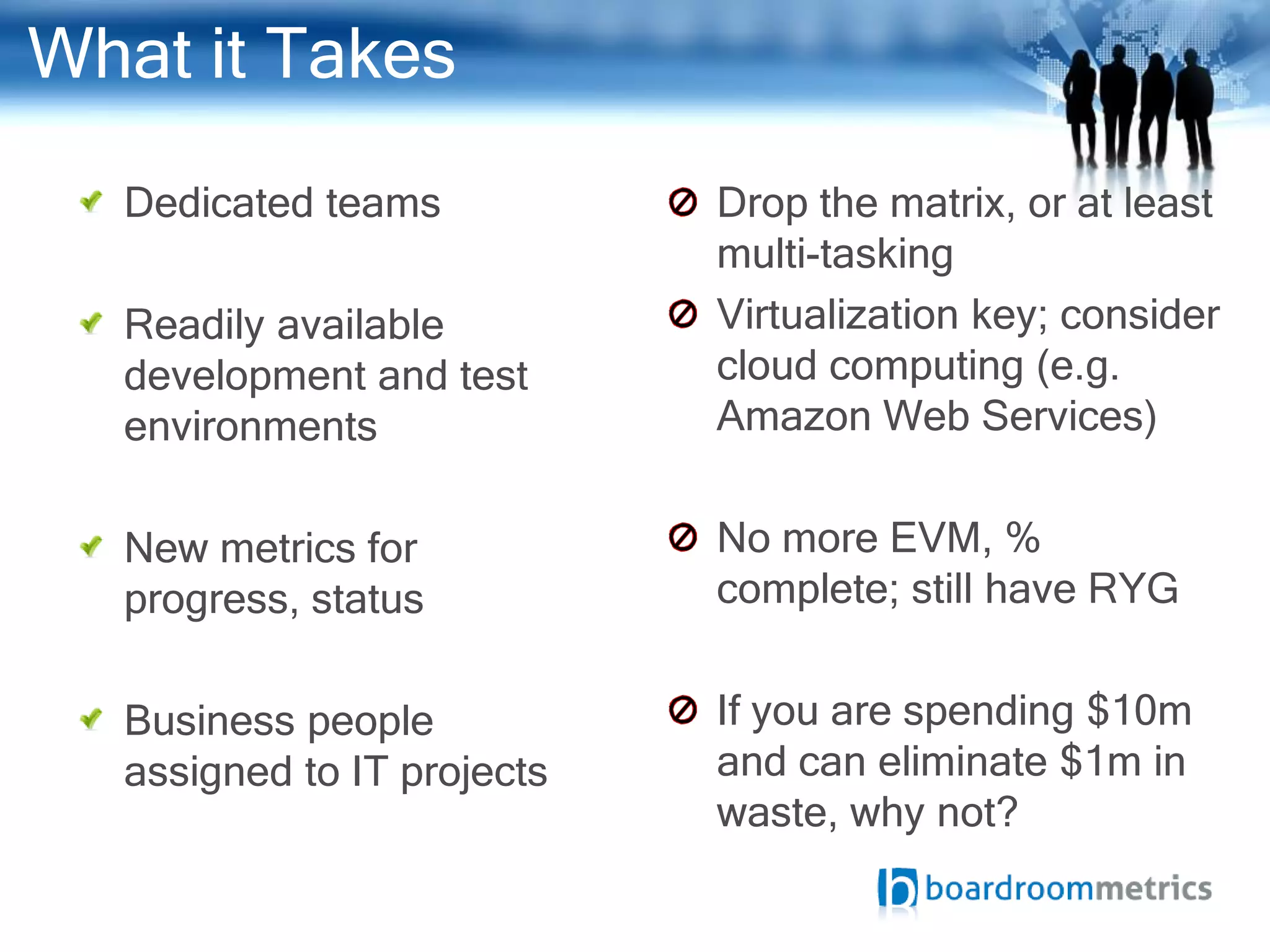 What it Takes
  Dedicated teams           Drop the matrix, or at least
                            multi-tasking
  Readily available         Virtualization key; consider
  development and test      cloud computing (e.g.
  environments              Amazon Web Services)


  New metrics for           No more EVM, %
  progress, status          complete; still have RYG


  Business people           If you are spending $10m
  assigned to IT projects   and can eliminate $1m in
                            waste, why not?
 