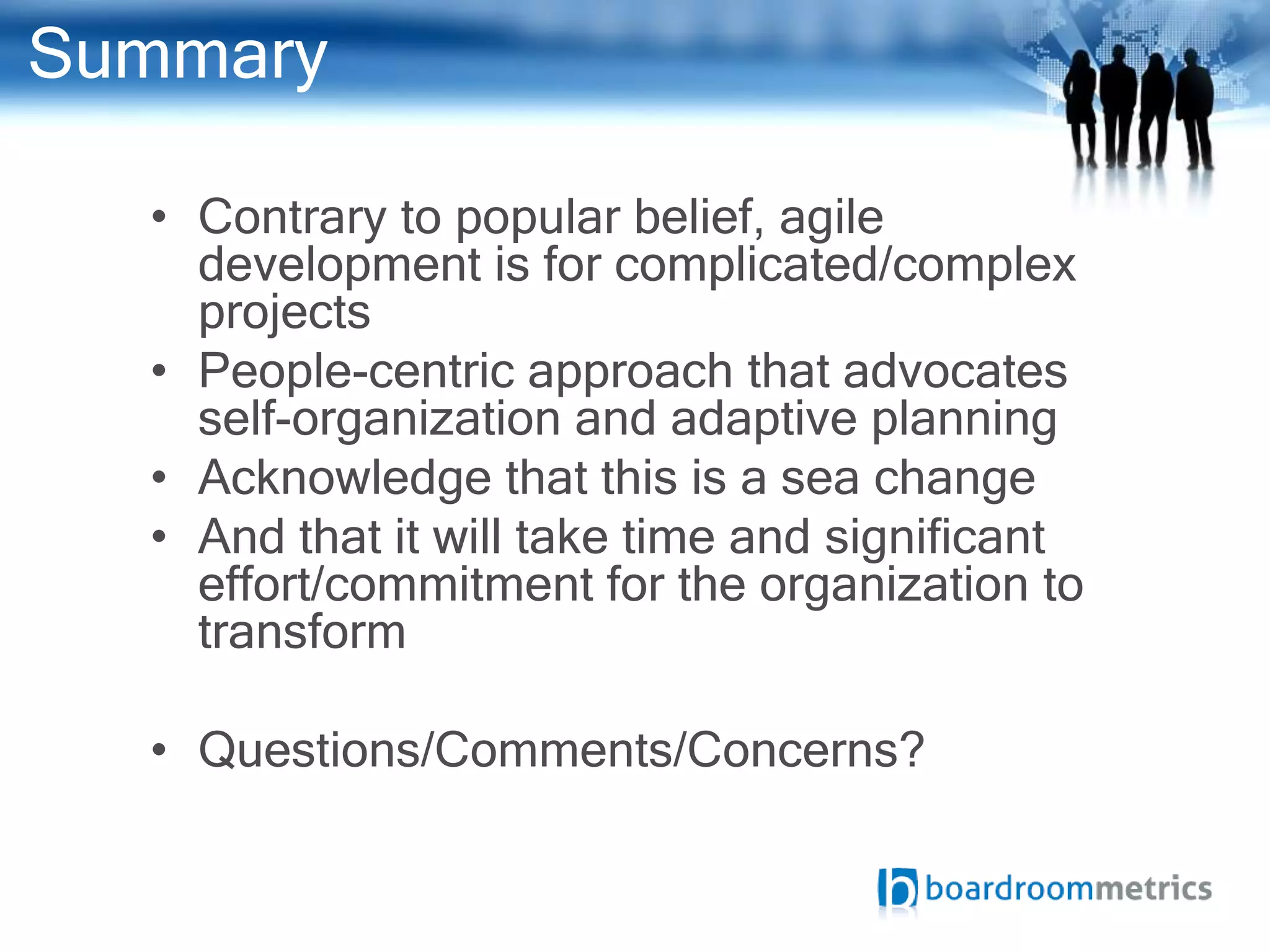 Summary

  • Contrary to popular belief, agile
    development is for complicated/complex
    projects
  • People-centric approach that advocates
    self-organization and adaptive planning
  • Acknowledge that this is a sea change
  • And that it will take time and significant
    effort/commitment for the organization to
    transform

  • Questions/Comments/Concerns?
 