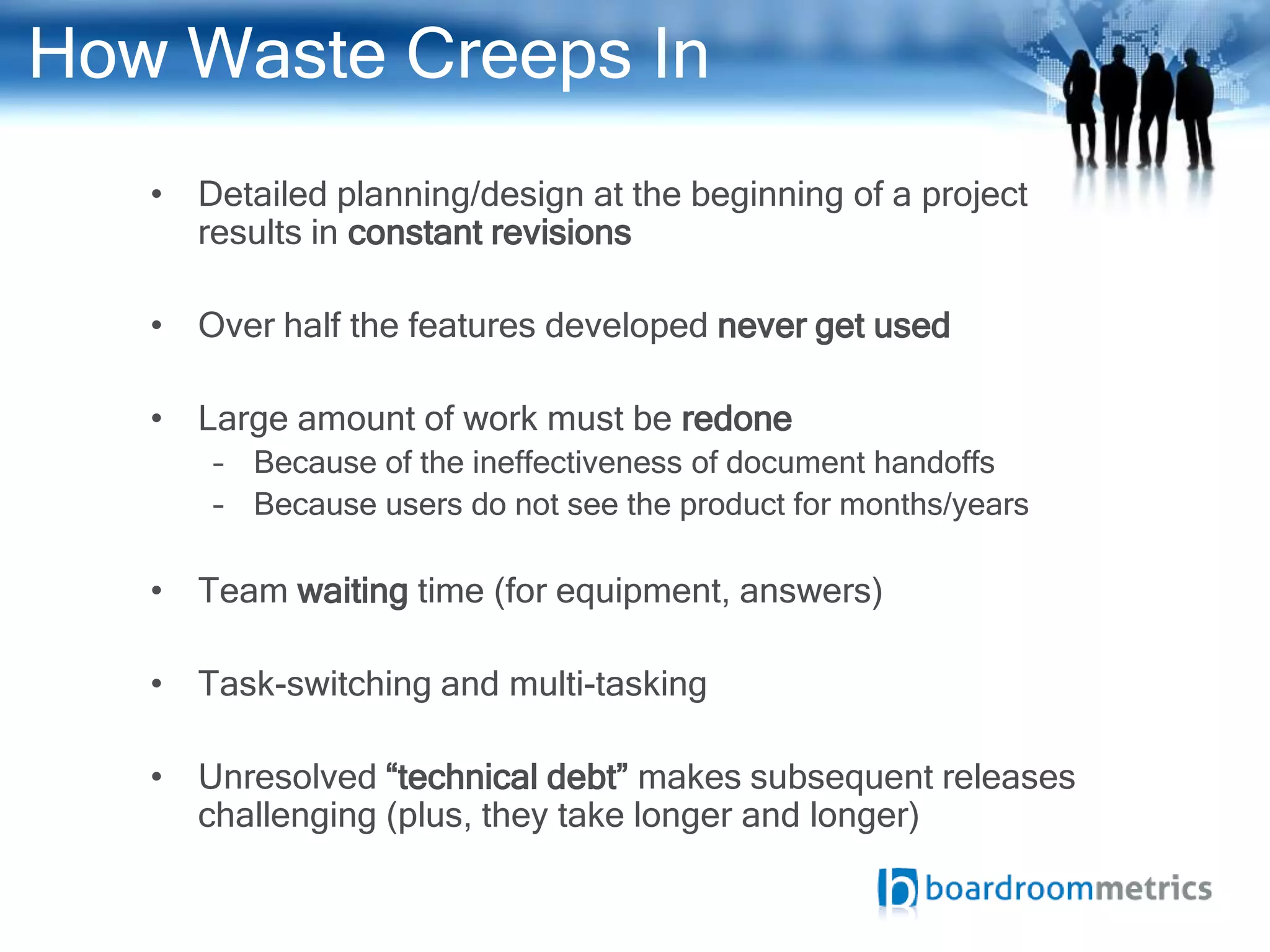 How Waste Creeps In
   • Detailed planning/design at the beginning of a project
     results in constant revisions

   • Over half the features developed never get used

   • Large amount of work must be redone
       – Because of the ineffectiveness of document handoffs
       – Because users do not see the product for months/years

   • Team waiting time (for equipment, answers)

   • Task-switching and multi-tasking

   • Unresolved “technical debt” makes subsequent releases
     challenging (plus, they take longer and longer)
 