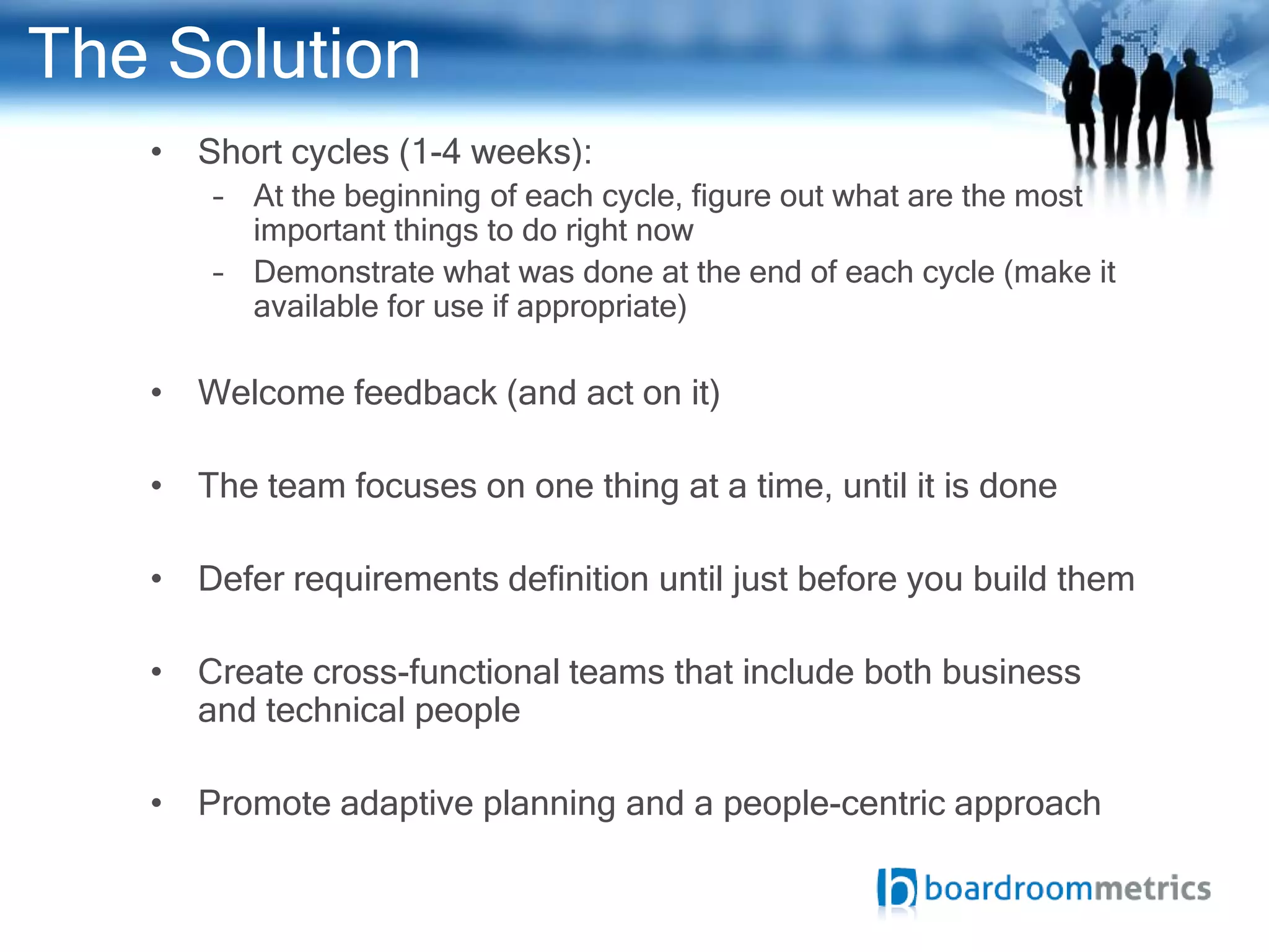 The Solution
   • Short cycles (1-4 weeks):
       – At the beginning of each cycle, figure out what are the most
         important things to do right now
       – Demonstrate what was done at the end of each cycle (make it
         available for use if appropriate)

   • Welcome feedback (and act on it)

   • The team focuses on one thing at a time, until it is done

   • Defer requirements definition until just before you build them

   • Create cross-functional teams that include both business
     and technical people

   • Promote adaptive planning and a people-centric approach
 