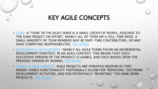 KEY AGILE CONCEPTS
• TEAM: A “TEAM” IN THE AGILE SENSE IS A SMALL GROUP OF PEOPLE, ASSIGNED TO
THE SAME PROJECT OR EFFORT, NEARLY ALL OF THEM ON A FULL-TIME BASIS. A
SMALL MINORITY OF TEAM MEMBERS MAY BE PART-TIME CONTRIBUTORS, OR MAY
HAVE COMPETING RESPONSIBILITIES. (SEE MORE)
• INCREMENTAL DEVELOPMENT: NEARLY ALL AGILE TEAMS FAVOR AN INCREMENTAL
DEVELOPMENT STRATEGY; IN AN AGILE CONTEXT, THIS MEANS THAT EACH
SUCCESSIVE VERSION OF THE PRODUCT IS USABLE, AND EACH BUILDS UPON THE
PREVIOUS VERSION BY ADDING. (SEE MORE)
• ITERATIVE DEVELOPMENT: AGILE PROJECTS ARE ITERATIVE INSOFAR AS THEY
INSURE-VISIBLE FUNCTIONALITY TENTIONALLY ALLOW FOR “REPEATING” SOFTWARE
DEVELOPMENT ACTIVITIES, AND FOR POTENTIALLY “REVISITING” THE SAME WORK
PRODUCTS. (SEE MORE)
 