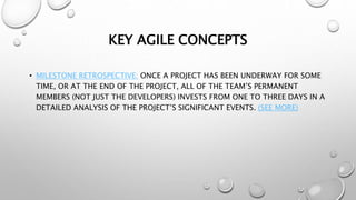 KEY AGILE CONCEPTS
• MILESTONE RETROSPECTIVE: ONCE A PROJECT HAS BEEN UNDERWAY FOR SOME
TIME, OR AT THE END OF THE PROJECT, ALL OF THE TEAM’S PERMANENT
MEMBERS (NOT JUST THE DEVELOPERS) INVESTS FROM ONE TO THREE DAYS IN A
DETAILED ANALYSIS OF THE PROJECT’S SIGNIFICANT EVENTS. (SEE MORE)
 