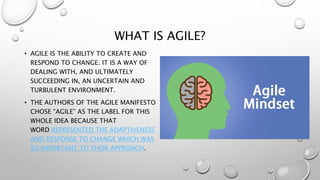 WHAT IS AGILE?
• AGILE IS THE ABILITY TO CREATE AND
RESPOND TO CHANGE. IT IS A WAY OF
DEALING WITH, AND ULTIMATELY
SUCCEEDING IN, AN UNCERTAIN AND
TURBULENT ENVIRONMENT.
• THE AUTHORS OF THE AGILE MANIFESTO
CHOSE “AGILE” AS THE LABEL FOR THIS
WHOLE IDEA BECAUSE THAT
WORD REPRESENTED THE ADAPTIVENESS
AND RESPONSE TO CHANGE WHICH WAS
SO IMPORTANT TO THEIR APPROACH.
 