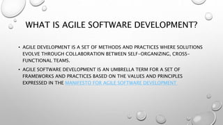 WHAT IS AGILE SOFTWARE DEVELOPMENT?
• AGILE DEVELOPMENT IS A SET OF METHODS AND PRACTICES WHERE SOLUTIONS
EVOLVE THROUGH COLLABORATION BETWEEN SELF-ORGANIZING, CROSS-
FUNCTIONAL TEAMS.
• AGILE SOFTWARE DEVELOPMENT IS AN UMBRELLA TERM FOR A SET OF
FRAMEWORKS AND PRACTICES BASED ON THE VALUES AND PRINCIPLES
EXPRESSED IN THE MANIFESTO FOR AGILE SOFTWARE DEVELOPMENT
 