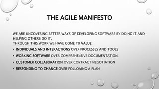 THE AGILE MANIFESTO
WE ARE UNCOVERING BETTER WAYS OF DEVELOPING SOFTWARE BY DOING IT AND
HELPING OTHERS DO IT.
THROUGH THIS WORK WE HAVE COME TO VALUE:
• INDIVIDUALS AND INTERACTIONS OVER PROCESSES AND TOOLS
• WORKING SOFTWARE OVER COMPREHENSIVE DOCUMENTATION
• CUSTOMER COLLABORATION OVER CONTRACT NEGOTIATION
• RESPONDING TO CHANGE OVER FOLLOWING A PLAN
 