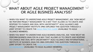 WHAT ABOUT AGILE PROJECT MANAGEMENT
OR AGILE BUSINESS ANALYSIS?
• WHEN YOU WANT TO UNDERSTAND AGILE PROJECT MANAGEMENT, ASK “HOW MIGHT
WE PERFORM PROJECT MANAGEMENT IN A WAY THAT ALLOWS US TO CREATE AND
RESPOND TO CHANGE AND DEAL WITH UNCERTAINTY?” AGILE ALLIANCE AND
PROJECT MANAGEMENT INSTITUTE (PMI) EXPLORED THIS QUESTION THROUGH A
JOINT EFFORT TO CREATE THE AGILE PRACTICE GUIDE (AVAILABLE TO AGILE
ALLIANCE MEMBERS).
• WHEN YOU WANT TO UNDERSTAND AGILE BUSINESS ANALYSIS, ASK “HOW MIGHT WE
PERFORM BUSINESS ANALYSIS IN A WAY THAT ALLOWS US TO CREATE AND RESPOND
TO CHANGE AND DEAL WITH UNCERTAINTY?” AGILE ALLIANCE AND INTERNATIONAL
INSTITUTE OF BUSINESS ANALYSIS (IIBA) EXPLORED THIS QUESTION THROUGH A
JOINT EFFORT TO CREATE THE AGILE EXTENSION TO THE BUSINESS ANALYSIS BODY
OF KNOWLEDGE (AVAILABLE TO AGILE ALLIANCE MEMBERS).
 