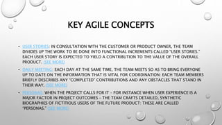 KEY AGILE CONCEPTS
• USER STORIES: IN CONSULTATION WITH THE CUSTOMER OR PRODUCT OWNER, THE TEAM
DIVIDES UP THE WORK TO BE DONE INTO FUNCTIONAL INCREMENTS CALLED “USER STORIES.”
EACH USER STORY IS EXPECTED TO YIELD A CONTRIBUTION TO THE VALUE OF THE OVERALL
PRODUCT. (SEE MORE)
• DAILY MEETING: EACH DAY AT THE SAME TIME, THE TEAM MEETS SO AS TO BRING EVERYONE
UP TO DATE ON THE INFORMATION THAT IS VITAL FOR COORDINATION: EACH TEAM MEMBERS
BRIEFLY DESCRIBES ANY “COMPLETED” CONTRIBUTIONS AND ANY OBSTACLES THAT STAND IN
THEIR WAY. (SEE MORE)
• PERSONAS: WHEN THE PROJECT CALLS FOR IT – FOR INSTANCE WHEN USER EXPERIENCE IS A
MAJOR FACTOR IN PROJECT OUTCOMES – THE TEAM CRAFTS DETAILED, SYNTHETIC
BIOGRAPHIES OF FICTITIOUS USERS OF THE FUTURE PRODUCT: THESE ARE CALLED
“PERSONAS.” (SEE MORE)
 