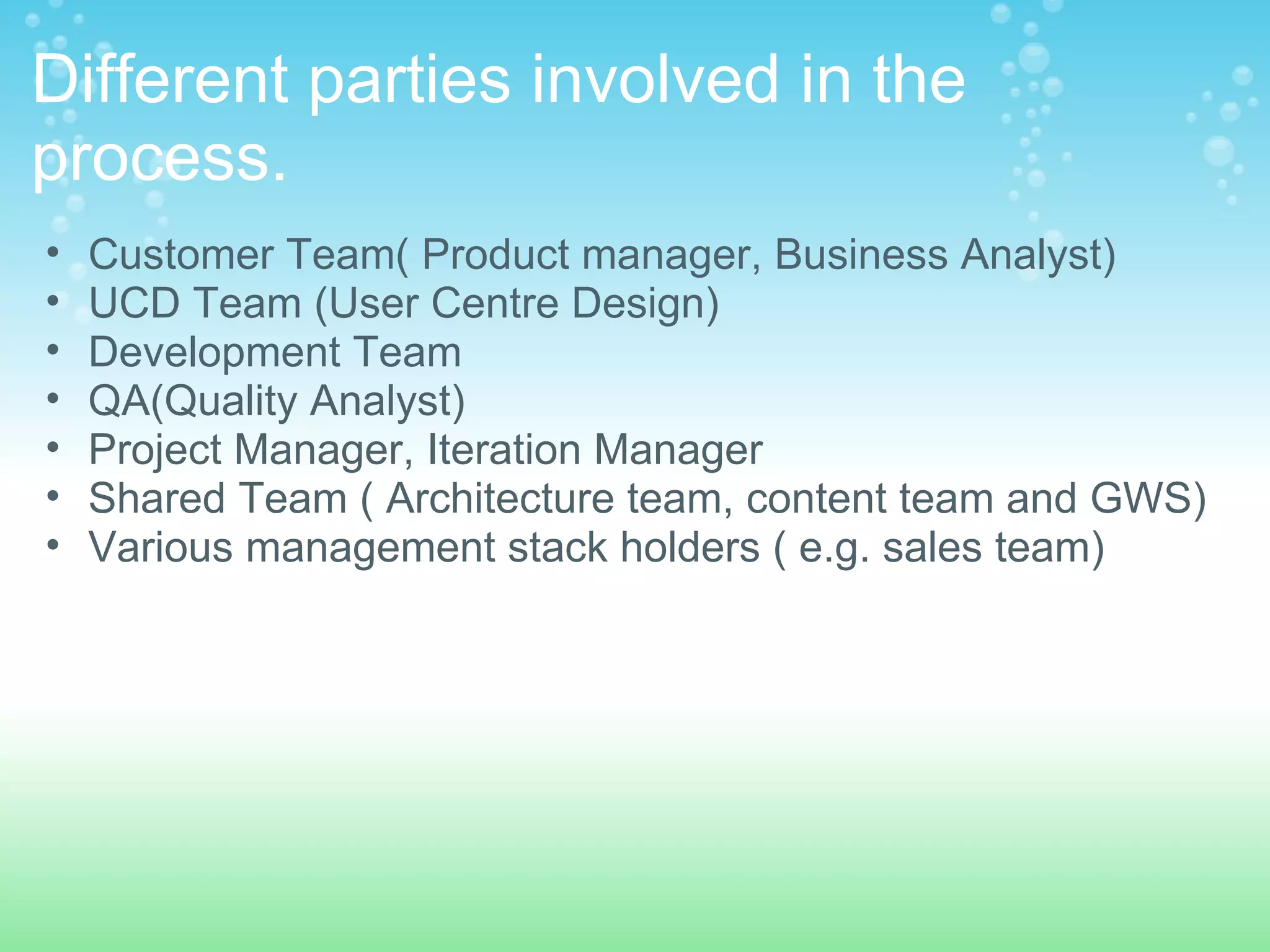 Different parties involved in the process.  Customer Team( Product manager, Business Analyst)  UCD Team (User Centre Design) Development Team QA(Quality Analyst) Project Manager, Iteration Manager Shared Team ( Architecture team, content team and GWS) Various management stack holders ( e.g. sales team)  