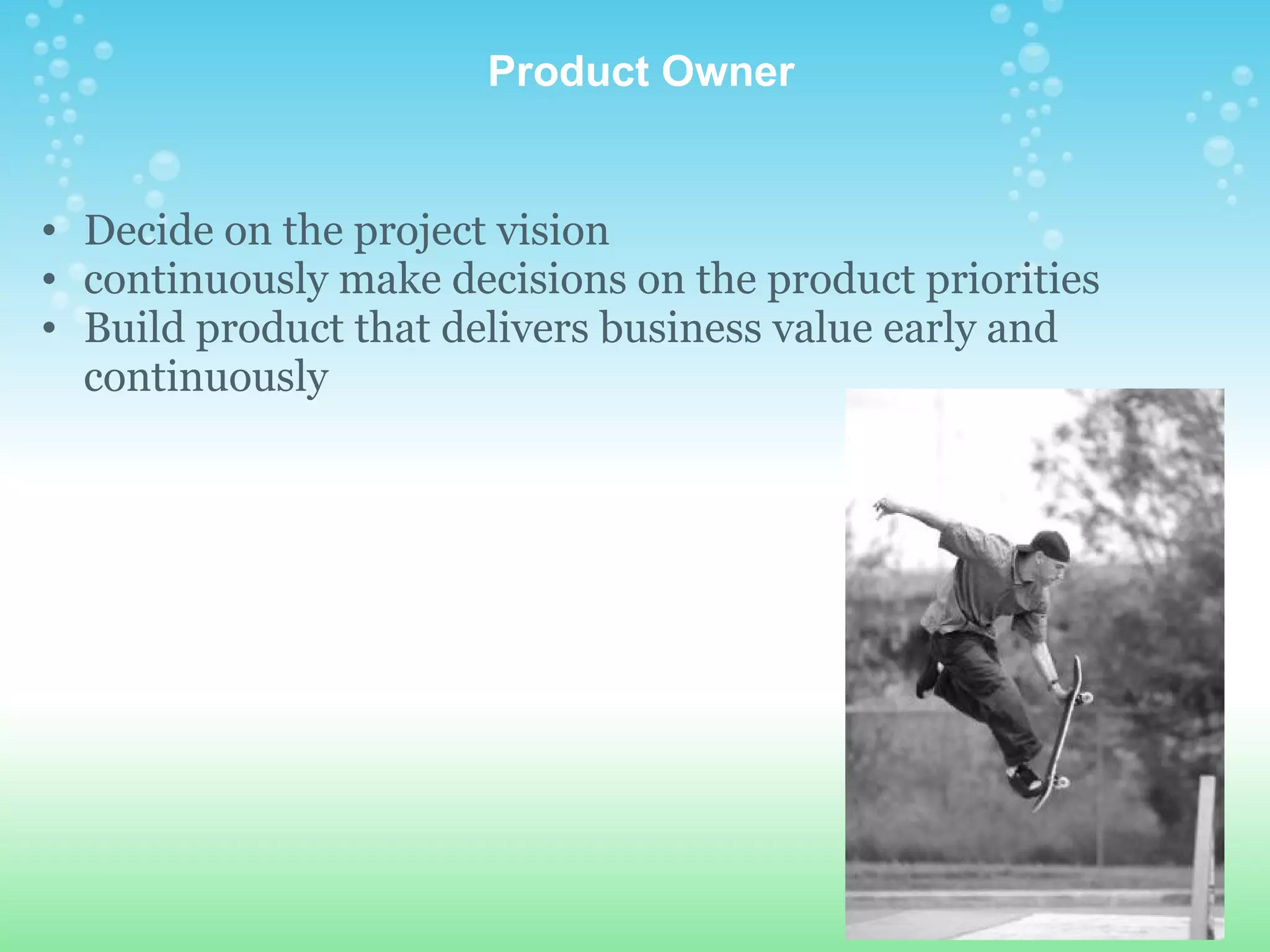   Product Owner Decide on the project vision continuously make decisions on the product priorities Build product that delivers business value early and continuously 