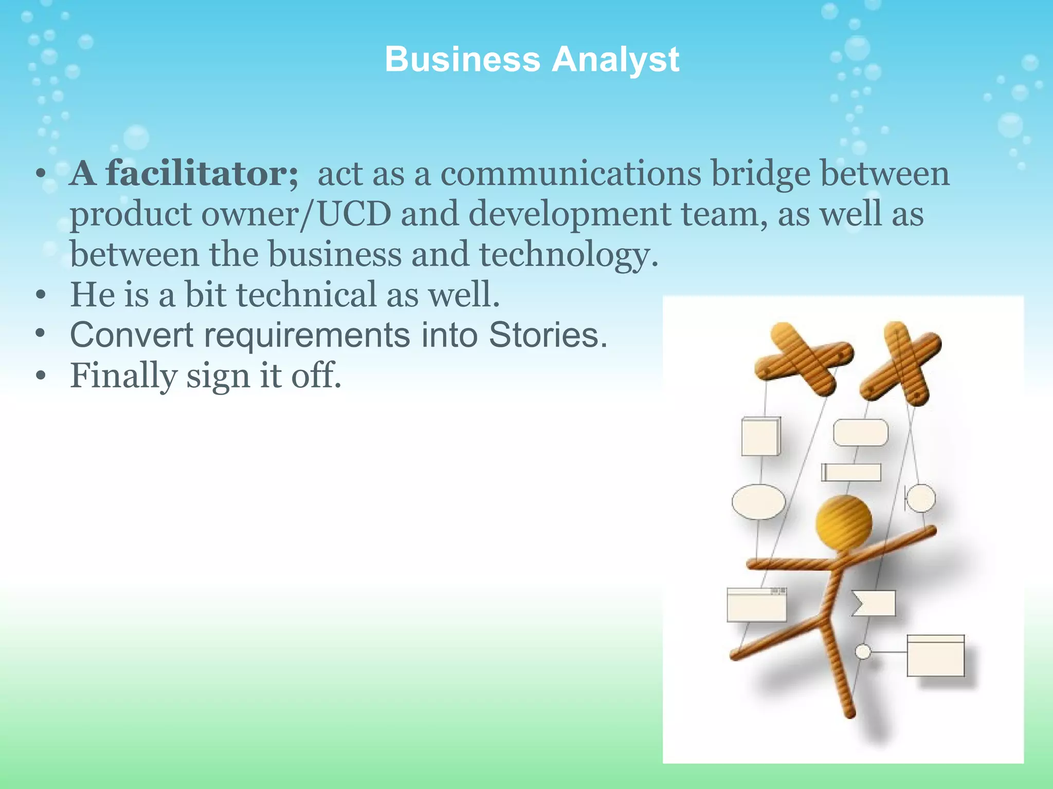   Business Analyst A facilitator;   act as a communications bridge between product owner/UCD and development team, as well as between the business and technology. He is a bit technical as well. Convert requirements into Stories. Finally sign it off. 