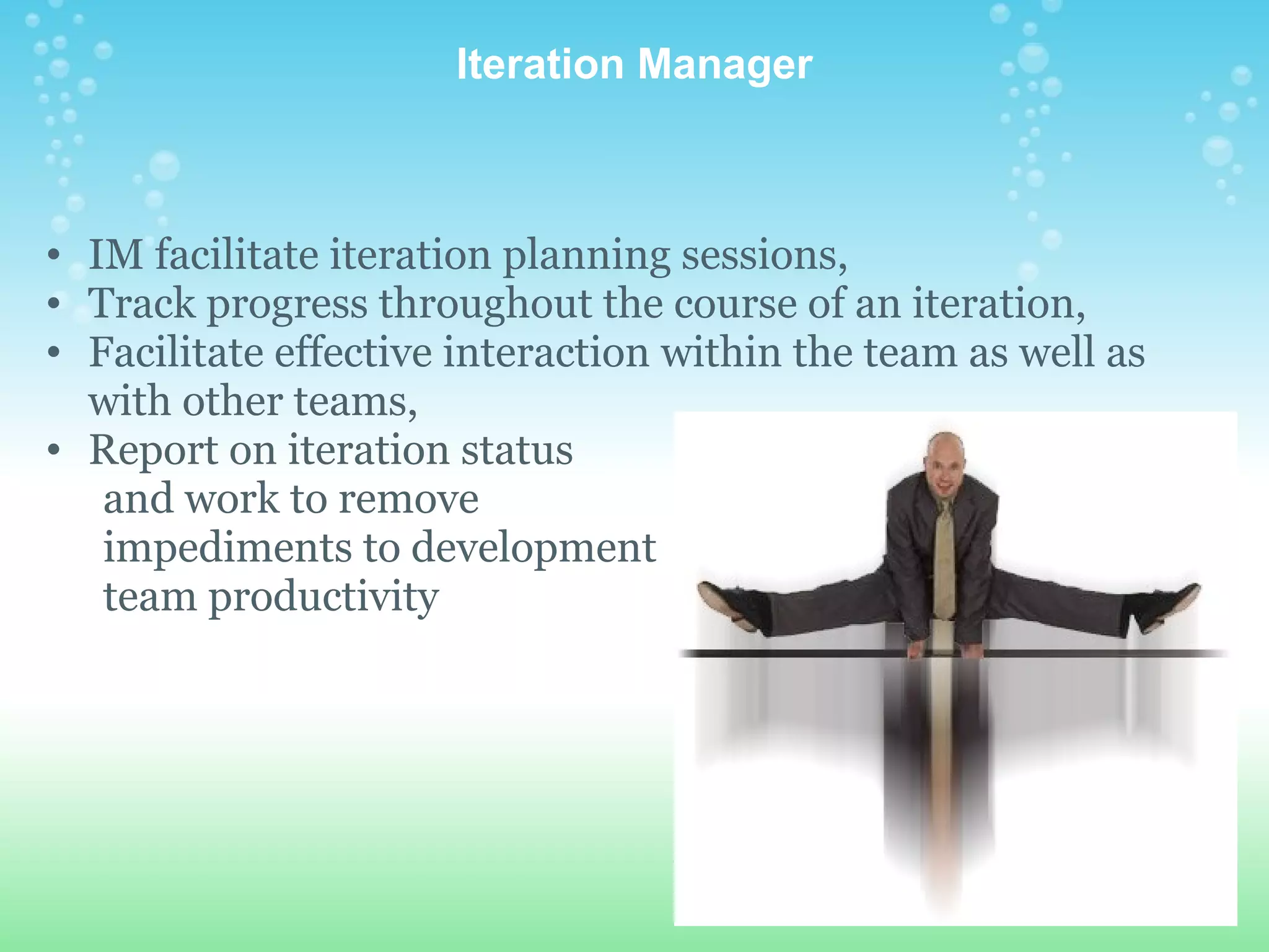 Iteration Manager IM facilitate iteration planning sessions,  Track progress throughout the course of an iteration,  Facilitate effective interaction within the team as well as with other teams,  Report on iteration status          and work to remove         impediments to development         team productivity 