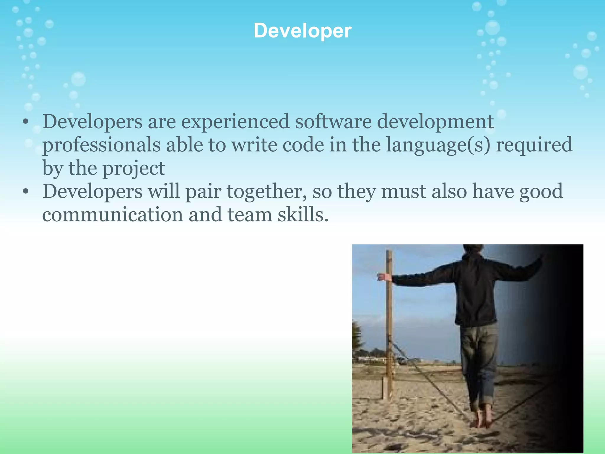 Developer Developers are experienced software development professionals able to write code in the language(s) required by the project Developers will pair together, so they must also have good communication and team skills.  