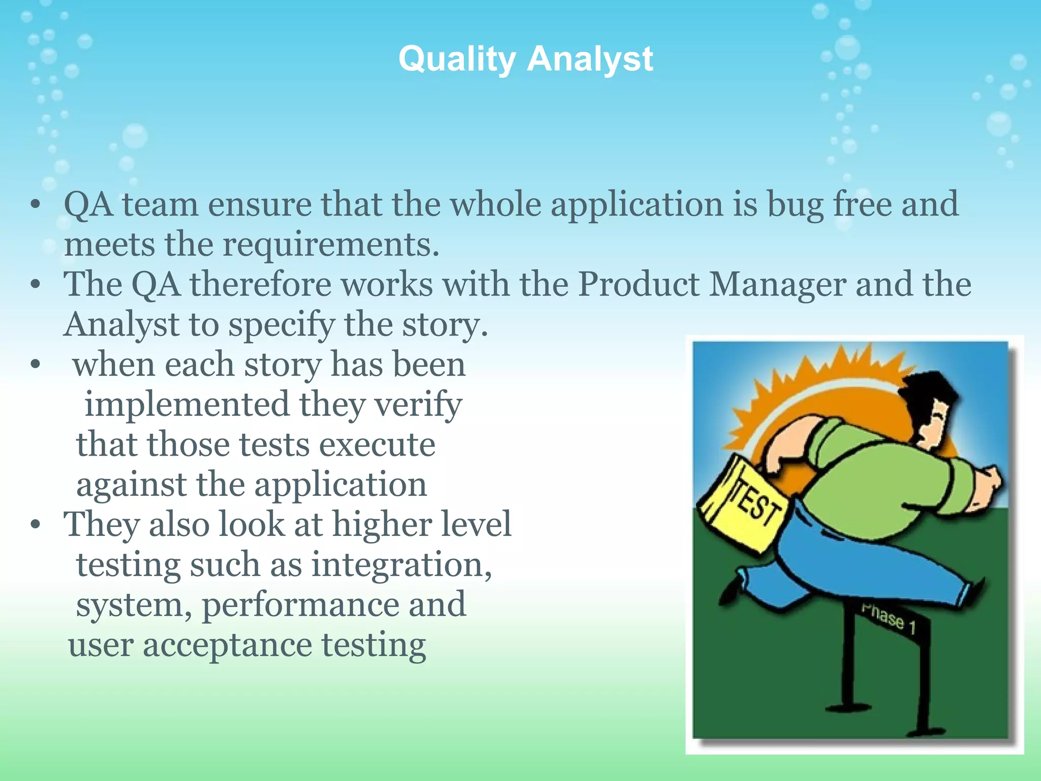   Quality Analyst QA team ensure that the whole application is bug free and meets the requirements.  The QA therefore works with the Product Manager and the Analyst to specify the story.    when each story has been           implemented they verify         that those tests execute         against the application They also look at higher level          testing such as integration,        system, performance and        user acceptance testing 