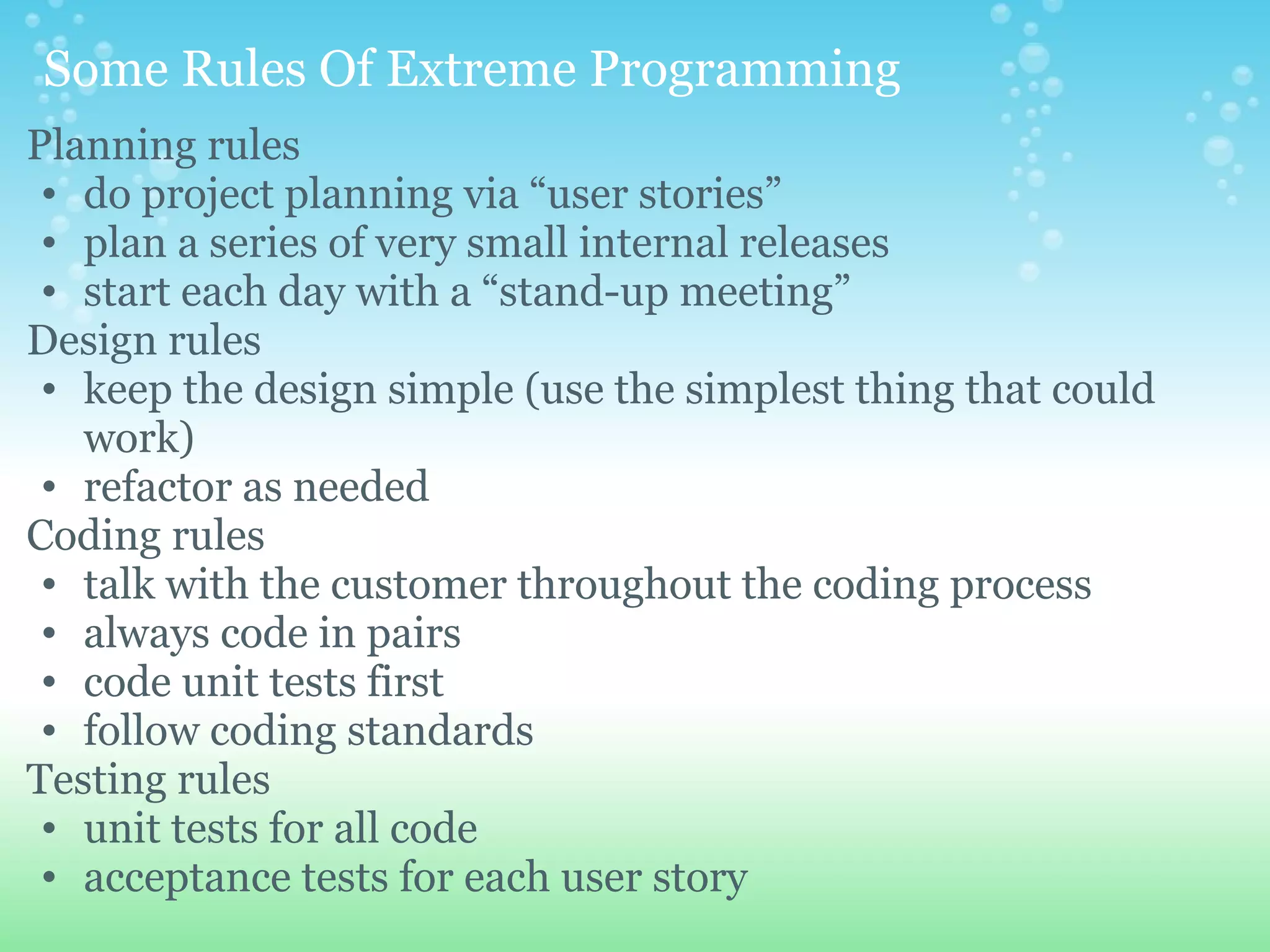   Some Rules Of Extreme Programming  Planning rules  do project planning via “user stories” plan a series of very small internal releases start each day with a “stand-up meeting” Design rules  keep the design simple (use the simplest thing that could work) refactor as needed Coding rules  talk with the customer throughout the coding process always code in pairs code unit tests first follow coding standards Testing rules  unit tests for all code acceptance tests for each user story 