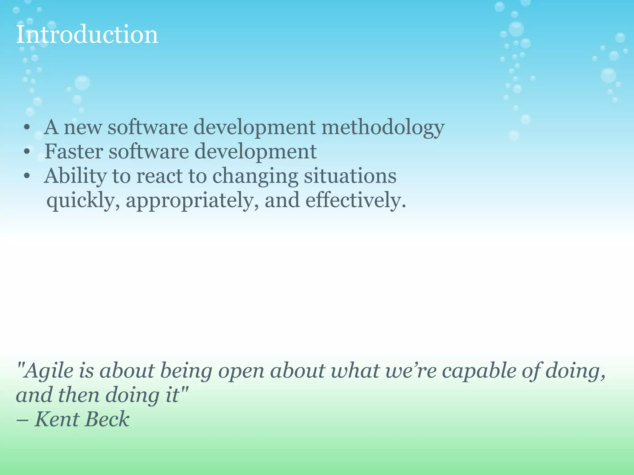 Introduction A new software development methodology Faster software development Ability to react to changing situations        quickly, appropriately, and effectively. "Agile is about being open about what we’re capable of doing, and then doing it" – Kent Beck 