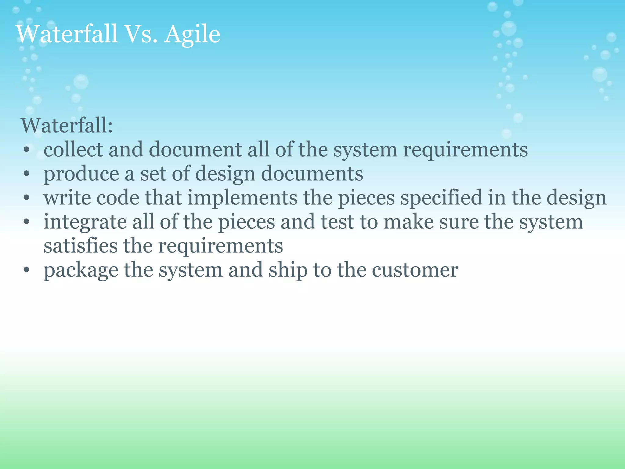 Waterfall Vs. Agile   Waterfall: collect and document all of the system requirements  produce a set of design documents  write code that implements the pieces specified in the design  integrate all of the pieces and test to make sure the system satisfies the requirements  package the system and ship to the customer 