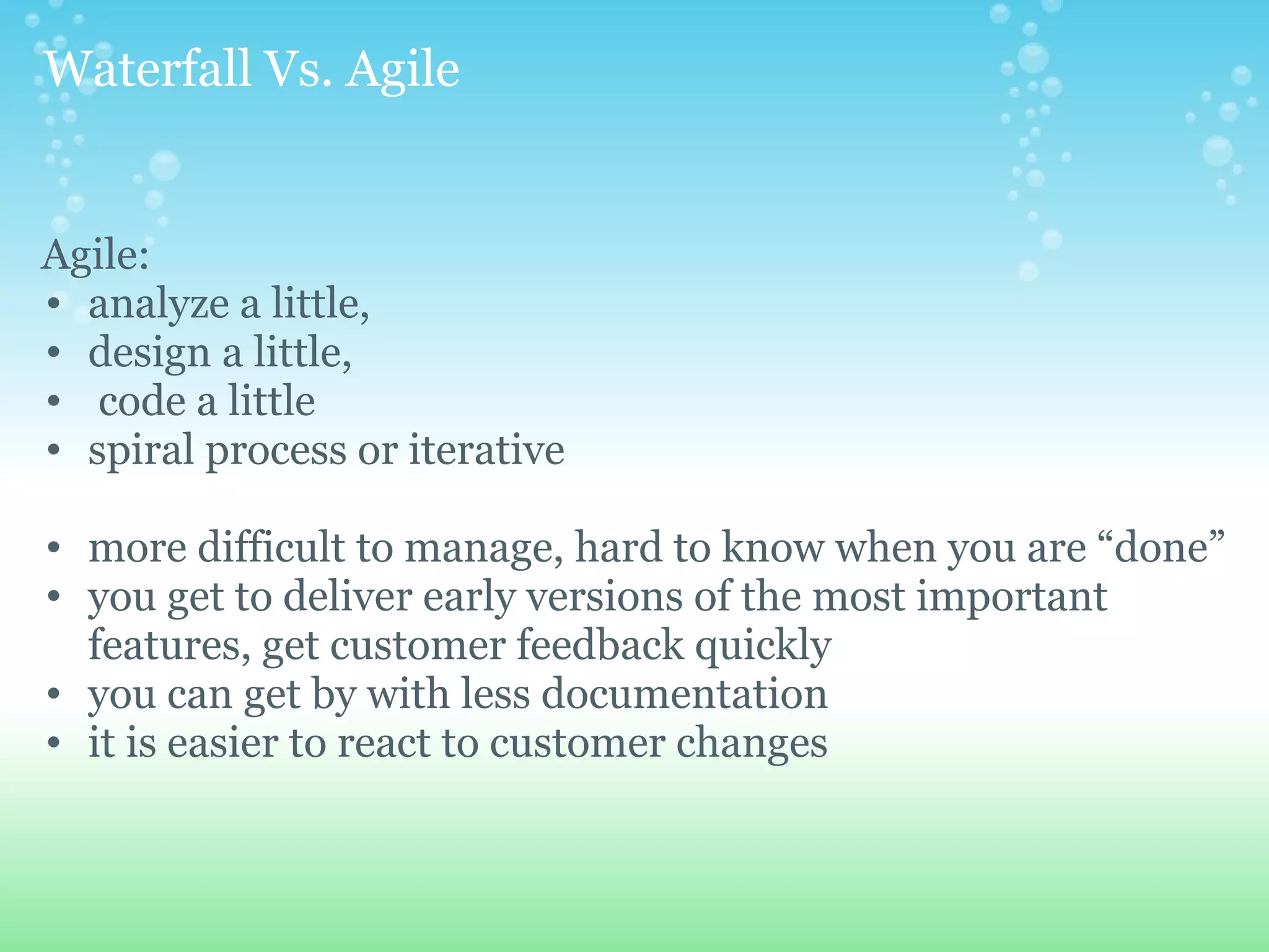   Waterfall Vs. Agile   Agile: analyze a little,  design a little,   code a little spiral process or iterative more difficult to manage, hard to know when you are “done” you get to deliver early versions of the most important features, get customer feedback quickly you can get by with less documentation it is easier to react to customer changes 
