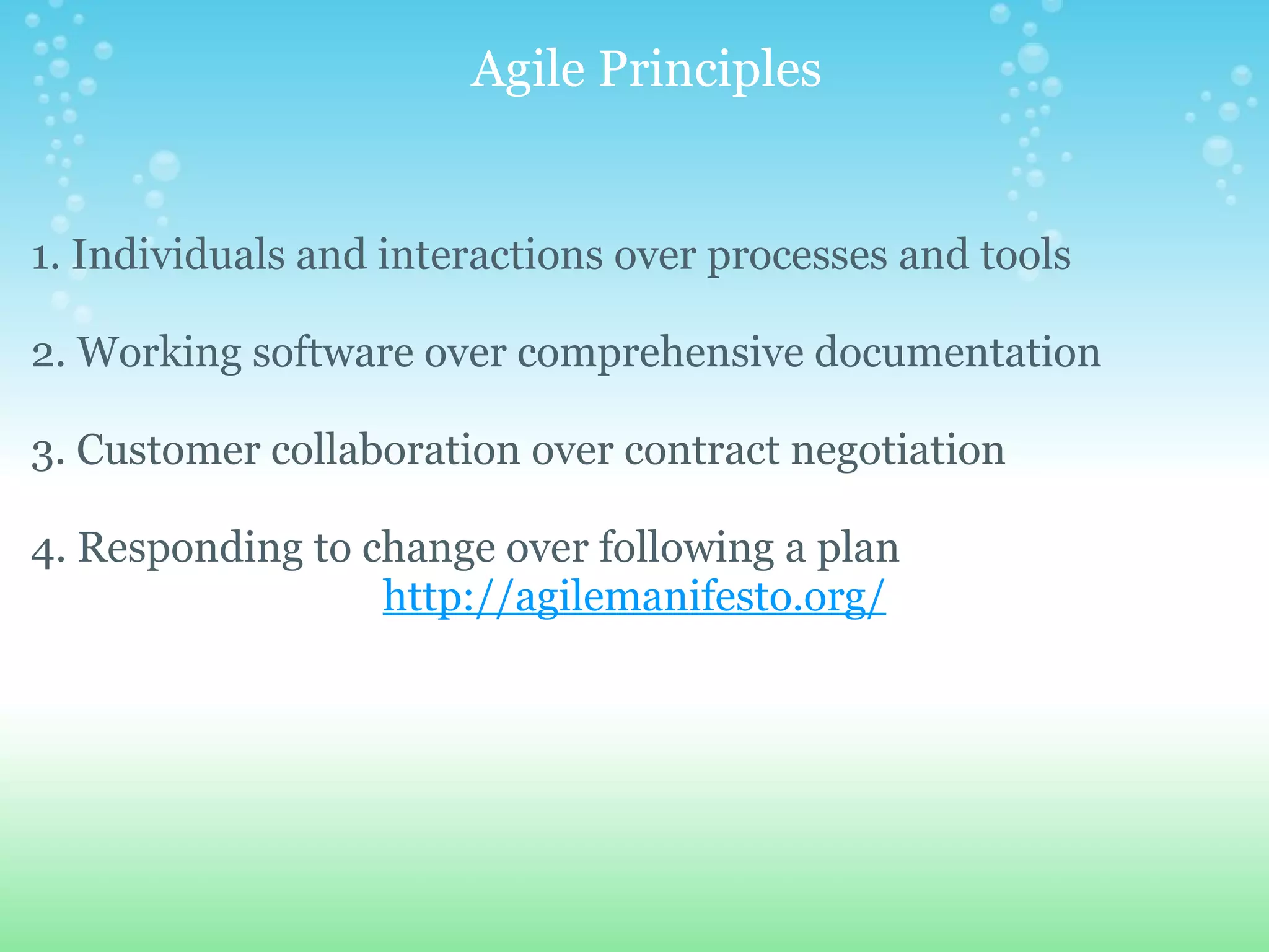    Agile Principles 1. Individuals and interactions over processes and tools 2. Working software over comprehensive documentation 3. Customer collaboration over contract negotiation 4. Responding to change over following a plan http://agilemanifesto.org/ 
