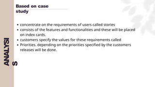 ANALYSI
S
Based on case
study
concentrate on the requirements of users called stories
consists of the features and functionalities and these will be placed
on index cards.
customers specify the values for these requirements called
Priorities. depending on the priorities specified by the customers
releases will be done.
 