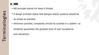 Terminologies
KIS principle stands for Keep it Simple.
A design principle states that designs and/or systems should be
as simple as possible.
Wherever possible, complexity should be avoided in a system- as
simplicity guarantees the greatest level of user acceptance
and interaction.
2. KIS
 