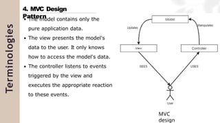 Terminologies
The model contains only the
pure application data.
The view presents the model's
data to the user. It only knows
how to access the model's data.
The controller listens to events
triggered by the view and
executes the appropriate reaction
to these events.
4. MVC Design
Pattern
MVC
design
 