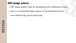 DESIGN
MVC design pattern make the development and maintenance simpler.
MVC is a fundamental design pattern for the separation between
user interface logic and business logic.
MVC design pattern
 