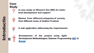 Introductio
n
Case
Study
A case study on Women's Era (WE) for state-
level development and support
Women from different categories of society
from different areas of Andhra Pradesh
A web application addressing the requirements
Development of the project using Agile
Development Methodologies: Extreme Programming (XP) &
Scrum
 