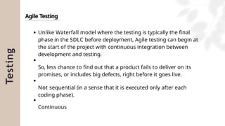 Testing
Agile Testing
Unlike Waterfall model where the testing is typically the final
phase in the SDLC before deployment, Agile testing can begin at
the start of the project with continuous integration between
development and testing.
So, less chance to find out that a product fails to deliver on its
promises, or includes big defects, right before it goes live.
Not sequential (in a sense that it is executed only after each
coding phase).
Continuous
 