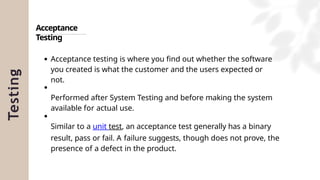 Testing
Acceptance
Testing
Acceptance testing is where you find out whether the software
you created is what the customer and the users expected or
not.
Performed after System Testing and before making the system
available for actual use.
Similar to a unit test, an acceptance test generally has a binary
result, pass or fail. A failure suggests, though does not prove, the
presence of a defect in the product.
 