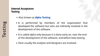 Testing
Internal Acceptance
Testing
Also known as Alpha Testing.
It is performed by members of the organization that
developed the software but who are indirectly involved in the
development of the software.
It is called alpha only because it is done early on, near the end
of the development of the software, and before beta testing.
Here usually the analysts and designers are involved.
 