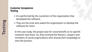 Testing
Customer Acceptance
Testing
It is performed by the customers of the organization that
developed the software.
They are the ones who asked the organization to develop the
software for them.
In the case study, the project was for social benefit so no specific
customer was there. So, they involved the Doctors, Lawyers and
members of social organizations who shared their knowledge to
start the process.
 