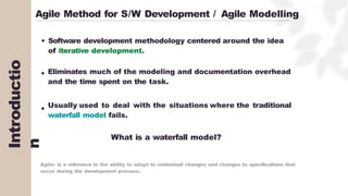 Introductio
n
Agile Method for S/W Development / Agile Modelling
Software development methodology centered around the idea
of iterative development.
Eliminates much of the modeling and documentation overhead
and the time spent on the task.
Usually used to deal with the situations where the traditional
waterfall model fails.
What is a waterfall model?
Agile: is a reference to the ability to adapt to contextual changes and changes to specifications that
occur during the development process.
 