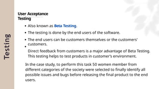 Testing
User Acceptance
Testing
Also known as Beta Testing.
The testing is done by the end users of the software.
The end users can be customers themselves or the customers'
customers.
Direct feedback from customers is a major advantage of Beta Testing.
This testing helps to test products in customer’s environment.
In the case study, to perform this task 50 women member from
different categories of the society were selected to finally identify all
possible issues and bugs before releasing the final product to the end
users.
 