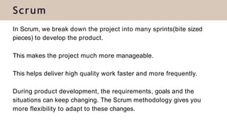Scrum
In Scrum, we break down the project into many sprints(bite sized
pieces) to develop the product.
This makes the project much more manageable.
This helps deliver high quality work faster and more frequently.
During product development, the requirements, goals and the
situations can keep changing. The Scrum methodology gives you
more flexibility to adapt to these changes.
 