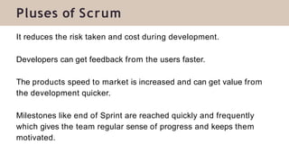 It reduces the risk taken and cost during development.
Developers can get feedback from the users faster.
The products speed to market is increased and can get value from
the development quicker.
Milestones like end of Sprint are reached quickly and frequently
which gives the team regular sense of progress and keeps them
motivated.
Pluses of Scrum
 