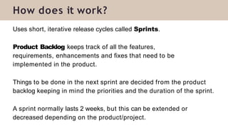 Uses short, iterative release cycles called Sprints.
Product Backlog keeps track of all the features,
requirements, enhancements and fixes that need to be
implemented in the product.
Things to be done in the next sprint are decided from the product
backlog keeping in mind the priorities and the duration of the sprint.
A sprint normally lasts 2 weeks, but this can be extended or
decreased depending on the product/project.
How does it work?
 