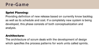 Sprint Planning:
Providing definition of new release based on currently know backlog
as well as its schedule and cost. If a completely new system is being
developed, this phase consists of both conceptualization and
analysis.
Architecture:
The architecture of scrum deals with the development of design
which specifies the process patterns for work units called sprints.
Pre-Game
 