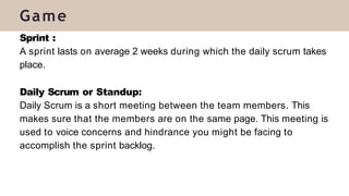 Sprint :
A sprint lasts on average 2 weeks during which the daily scrum takes
place.
Daily Scrum or Standup:
Daily Scrum is a short meeting between the team members. This
makes sure that the members are on the same page. This meeting is
used to voice concerns and hindrance you might be facing to
accomplish the sprint backlog.
Game
 