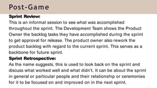 Sprint Review:
This is an informal session to see what was accomplished
throughout the sprint. The Development Team shows the Product
Owner the backlog tasks they have accomplished during the sprint
to get approval for release. The product owner also rework the
product backlog with regard to the current sprint. This serves as a
backbone for future sprint.
Sprint Retrospective:
As the name suggests, this is used to look back on the sprint and
discuss what worked well and what didn't. It can be about the sprint
in general or particular people and their relationship or ceremonies
for it to be focused on and improved on in the next sprint.
Post-Game
 