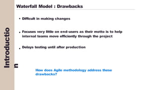 Waterfall Model : Drawbacks
Difficult in making changes
Focuses very little on end-users as their motto is to help
internal teams move efficiently through the project
Delays testing until after production
How does Agile methodology address these
drawbacks?
Introductio
n
 